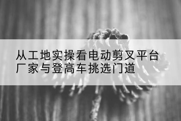 尚志电动剪叉升降平台厂家-从工地实操看电动剪叉平台厂家与登高车挑选门道