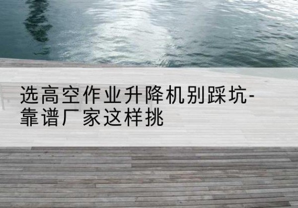 尚志剪叉式升降机厂家-选高空作业升降机别踩坑-靠谱厂家这样挑