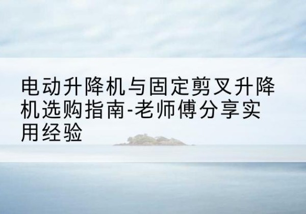 尚志电动升降机怎么选-电动升降机与固定剪叉升降机选购指南-老师傅分享实用经验