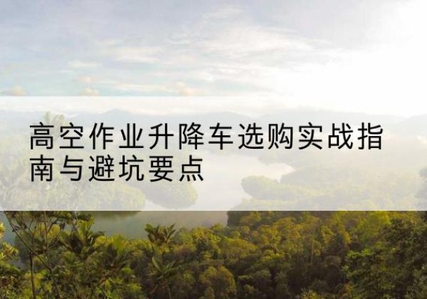 尚志升降车怎么选-高空作业升降车选购实战指南与避坑要点