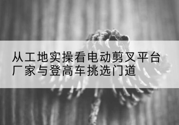 尚志电动剪叉升降平台厂家-从工地实操看电动剪叉平台厂家与登高车挑选门道